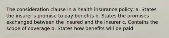 The consideration clause in a health insurance policy: a. States the insurer's promise to pay benefits b. States the promises exchanged between the insured and the insurer c. Contains the scope of coverage d. States how benefits will be paid