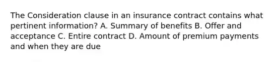 The Consideration clause in an insurance contract contains what pertinent information? A. Summary of benefits B. Offer and acceptance C. Entire contract D. Amount of premium payments and when they are due