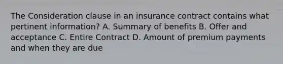 The Consideration clause in an insurance contract contains what pertinent information? A. Summary of benefits B. Offer and acceptance C. Entire Contract D. Amount of premium payments and when they are due