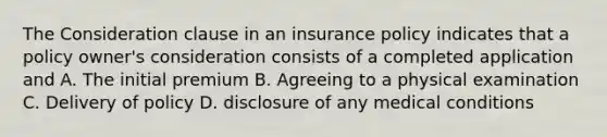 The Consideration clause in an insurance policy indicates that a policy owner's consideration consists of a completed application and A. The initial premium B. Agreeing to a physical examination C. Delivery of policy D. disclosure of any medical conditions