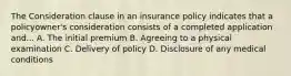 The Consideration clause in an insurance policy indicates that a policyowner's consideration consists of a completed application and... A. The initial premium B. Agreeing to a physical examination C. Delivery of policy D. Disclosure of any medical conditions