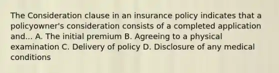 The Consideration clause in an insurance policy indicates that a policyowner's consideration consists of a completed application and... A. The initial premium B. Agreeing to a physical examination C. Delivery of policy D. Disclosure of any medical conditions