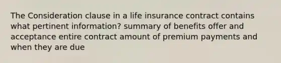 The Consideration clause in a life insurance contract contains what pertinent information? summary of benefits offer and acceptance entire contract amount of premium payments and when they are due