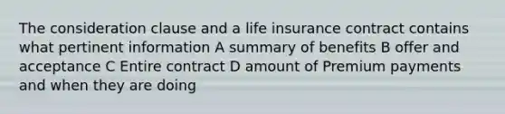 The consideration clause and a life insurance contract contains what pertinent information A summary of benefits B offer and acceptance C Entire contract D amount of Premium payments and when they are doing