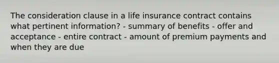 The consideration clause in a life insurance contract contains what pertinent information? - summary of benefits - offer and acceptance - entire contract - amount of premium payments and when they are due