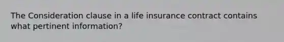 The Consideration clause in a life insurance contract contains what pertinent information?