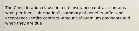 The Consideration clause in a life insurance contract contains what pertinent information? -summary of benefits -offer and acceptance -entire contract -amount of premium payments and when they are due