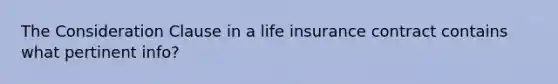 The Consideration Clause in a life insurance contract contains what pertinent info?