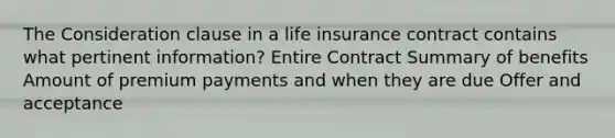 The Consideration clause in a life insurance contract contains what pertinent information? Entire Contract Summary of benefits Amount of premium payments and when they are due Offer and acceptance