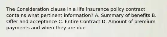 The Consideration clause in a life insurance policy contract contains what pertinent information? A. Summary of benefits B. Offer and acceptance C. Entire Contract D. Amount of premium payments and when they are due