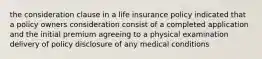 the consideration clause in a life insurance policy indicated that a policy owners consideration consist of a completed application and the initial premium agreeing to a physical examination delivery of policy disclosure of any medical conditions