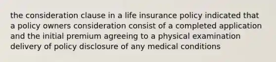 the consideration clause in a life insurance policy indicated that a policy owners consideration consist of a completed application and the initial premium agreeing to a physical examination delivery of policy disclosure of any medical conditions