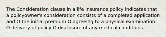 The Consideration clause in a life insurance policy indicates that a policyowner's consideration consists of a completed application and O the initial premium O agreeing to a physical examination O delivery of policy O disclosure of any medical conditions