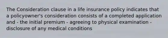 The Consideration clause in a life insurance policy indicates that a policyowner's consideration consists of a completed application and - the initial premium - agreeing to physical examination - disclosure of any medical conditions