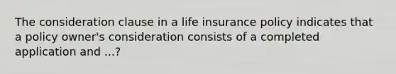 The consideration clause in a life insurance policy indicates that a policy owner's consideration consists of a completed application and ...?