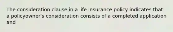 The consideration clause in a life insurance policy indicates that a policyowner's consideration consists of a completed application and