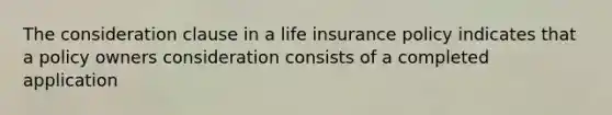 The consideration clause in a life insurance policy indicates that a policy owners consideration consists of a completed application