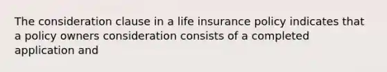 The consideration clause in a life insurance policy indicates that a policy owners consideration consists of a completed application and