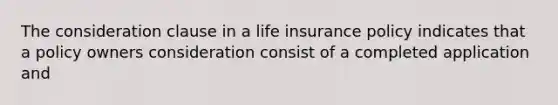 The consideration clause in a life insurance policy indicates that a policy owners consideration consist of a completed application and