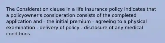 The Consideration clause in a life insurance policy indicates that a policyowner's consideration consists of the completed application and - the initial premium - agreeing to a physical examination - delivery of policy - disclosure of any medical conditions