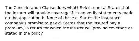 The Consideration Clause does what? Select one: a. States that the insurer will provide coverage if it can verify statements made on the application b. None of these c. States the insurance company's promise to pay d. States that the insured pay a premium, in return for which the insurer will provide coverage as stated in the policy