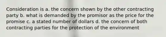 Consideration is a. the concern shown by the other contracting party b. what is demanded by the promisor as the price for the promise c. a stated number of dollars d. the concern of both contracting parties for the protection of the environment