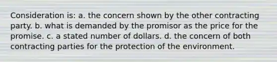 Consideration is: a. the concern shown by the other contracting party. b. what is demanded by the promisor as the price for the promise. c. a stated number of dollars. d. the concern of both contracting parties for the protection of the environment.