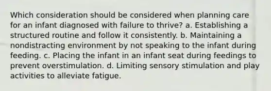 Which consideration should be considered when planning care for an infant diagnosed with failure to thrive? a. Establishing a structured routine and follow it consistently. b. Maintaining a nondistracting environment by not speaking to the infant during feeding. c. Placing the infant in an infant seat during feedings to prevent overstimulation. d. Limiting sensory stimulation and play activities to alleviate fatigue.