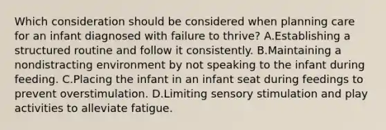 Which consideration should be considered when planning care for an infant diagnosed with failure to thrive? A.Establishing a structured routine and follow it consistently. B.Maintaining a nondistracting environment by not speaking to the infant during feeding. C.Placing the infant in an infant seat during feedings to prevent overstimulation. D.Limiting sensory stimulation and play activities to alleviate fatigue.