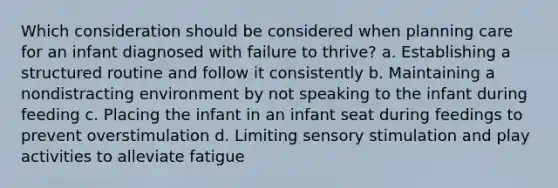 Which consideration should be considered when planning care for an infant diagnosed with failure to thrive? a. Establishing a structured routine and follow it consistently b. Maintaining a nondistracting environment by not speaking to the infant during feeding c. Placing the infant in an infant seat during feedings to prevent overstimulation d. Limiting sensory stimulation and play activities to alleviate fatigue