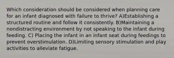 Which consideration should be considered when planning care for an infant diagnosed with failure to thrive? A)Establishing a structured routine and follow it consistently. B)Maintaining a nondistracting environment by not speaking to the infant during feeding. C) Placing the infant in an infant seat during feedings to prevent overstimulation. D)Limiting sensory stimulation and play activities to alleviate fatigue.