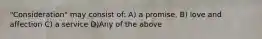 "Consideration" may consist of: A) a promise, B) love and affection C) a service D)Any of the above