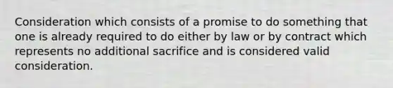 Consideration which consists of a promise to do something that one is already required to do either by law or by contract which represents no additional sacrifice and is considered valid consideration.