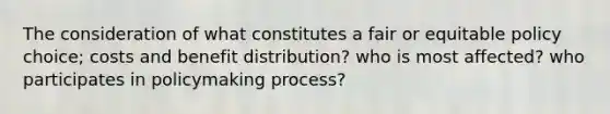 The consideration of what constitutes a fair or equitable policy choice; costs and benefit distribution? who is most affected? who participates in policymaking process?