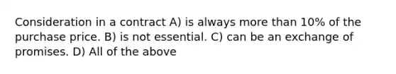 Consideration in a contract A) is always more than 10% of the purchase price. B) is not essential. C) can be an exchange of promises. D) All of the above