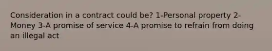 Consideration in a contract could be? 1-Personal property 2-Money 3-A promise of service 4-A promise to refrain from doing an illegal act