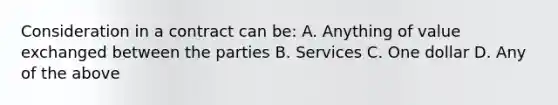 Consideration in a contract can be: A. Anything of value exchanged between the parties B. Services C. One dollar D. Any of the above