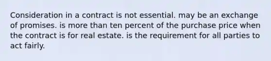 Consideration in a contract is not essential. may be an exchange of promises. is more than ten percent of the purchase price when the contract is for real estate. is the requirement for all parties to act fairly.