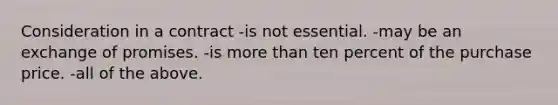 Consideration in a contract -is not essential. -may be an exchange of promises. -is more than ten percent of the purchase price. -all of the above.