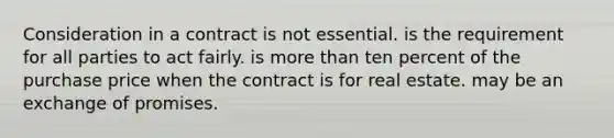 Consideration in a contract is not essential. is the requirement for all parties to act fairly. is more than ten percent of the purchase price when the contract is for real estate. may be an exchange of promises.