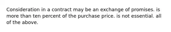 Consideration in a contract may be an exchange of promises. is more than ten percent of the purchase price. is not essential. all of the above.