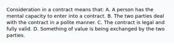 Consideration in a contract means that: A. A person has the mental capacity to enter into a contract. B. The two parties deal with the contract in a polite manner. C. The contract is legal and fully valid. D. Something of value is being exchanged by the two parties.