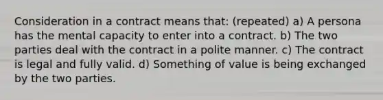 Consideration in a contract means that: (repeated) a) A persona has the mental capacity to enter into a contract. b) The two parties deal with the contract in a polite manner. c) The contract is legal and fully valid. d) Something of value is being exchanged by the two parties.