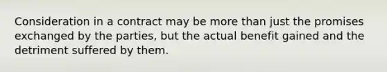 Consideration in a contract may be more than just the promises exchanged by the parties, but the actual benefit gained and the detriment suffered by them.