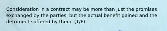 Consideration in a contract may be more than just the promises exchanged by the parties, but the actual benefit gained and the detriment suffered by them. (T/F)