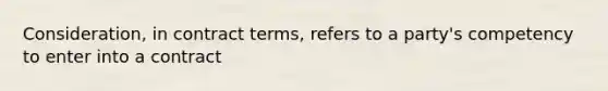 Consideration, in contract terms, refers to a party's competency to enter into a contract