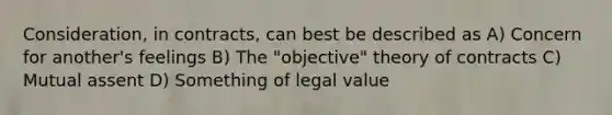 Consideration, in contracts, can best be described as A) Concern for another's feelings B) The "objective" theory of contracts C) Mutual assent D) Something of legal value