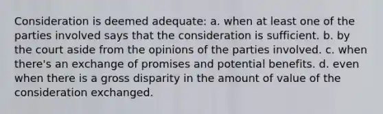 Consideration is deemed adequate: a. when at least one of the parties involved says that the consideration is sufficient. b. by the court aside from the opinions of the parties involved. c. when there's an exchange of promises and potential benefits. d. even when there is a gross disparity in the amount of value of the consideration exchanged.