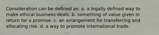 Consideration can be defined as: a. a legally defined way to make ethical business deals. b. something of value given in return for a promise. c. an arrangement for transferring and allocating risk. d. a way to promote international trade.