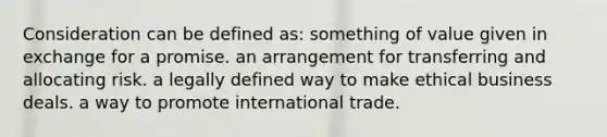 Consideration can be defined as: something of value given in exchange for a promise. an arrangement for transferring and allocating risk. a legally defined way to make ethical business deals. a way to promote international trade.